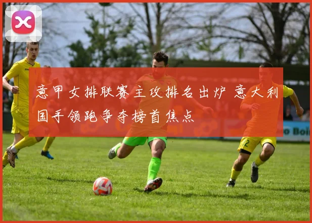 意甲女排联赛主攻排名出炉 意大利国手领跑争夺榜首焦点