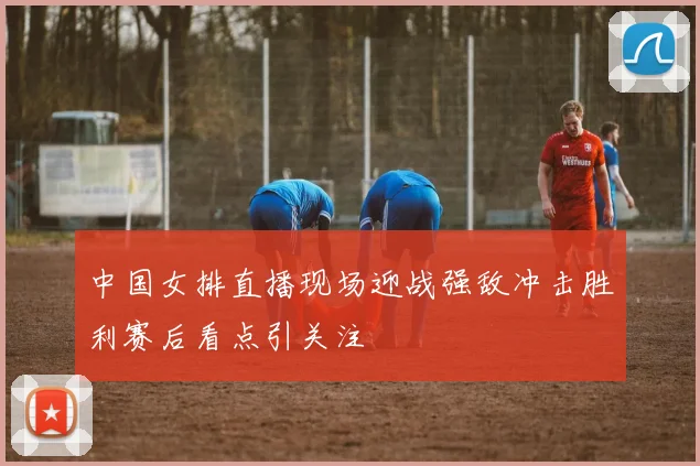 中国女排直播现场迎战强敌冲击胜利赛后看点引关注