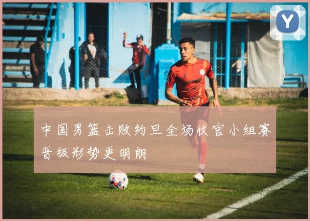 中国男篮击败约旦全场收官小组赛晋级形势更明朗