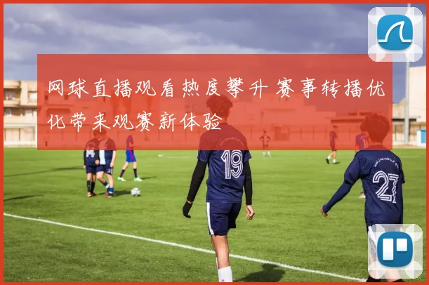 网球直播观看热度攀升 赛事转播优化带来观赛新体验