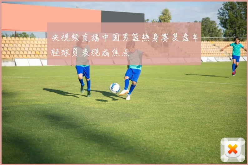 央视频直播中国男篮热身赛复盘年轻球员表现成焦点