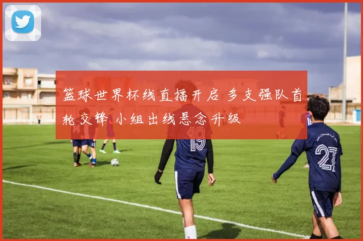 篮球世界杯线直播开启 多支强队首轮交锋 小组出线悬念升级