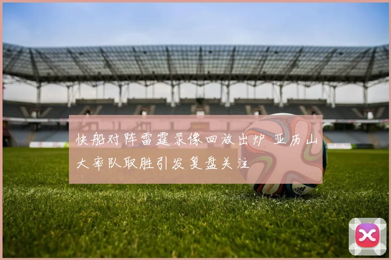 快船对阵雷霆录像回放出炉 亚历山大率队取胜引发复盘关注