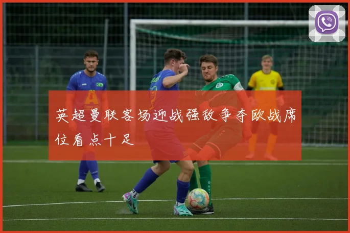 英超曼联客场迎战强敌争夺欧战席位看点十足