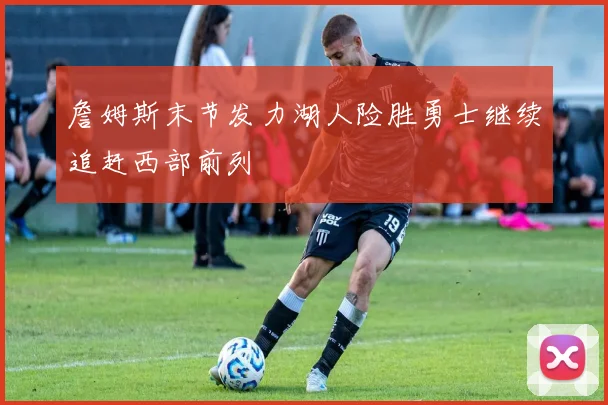 詹姆斯末节发力湖人险胜勇士继续追赶西部前列