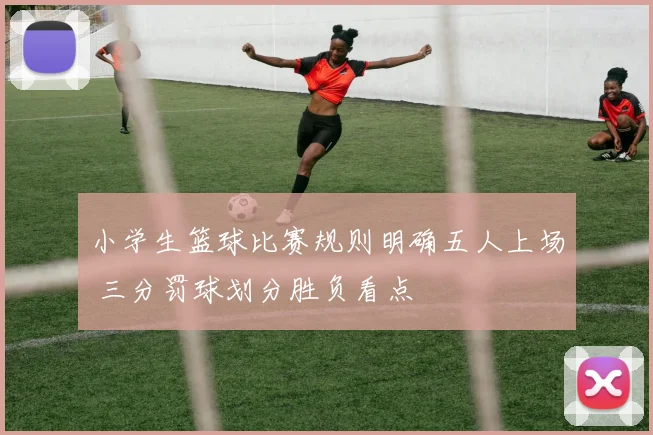小学生篮球比赛规则明确五人上场 三分罚球划分胜负看点