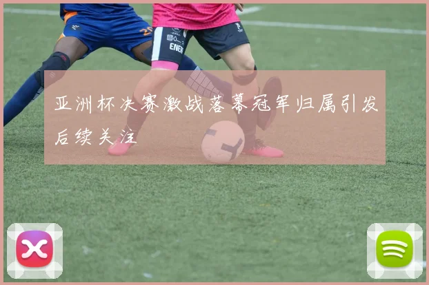 亚洲杯决赛激战落幕冠军归属引发后续关注