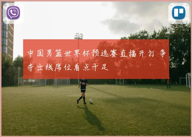 中国男篮世界杯预选赛直播开打 争夺出线席位看点十足