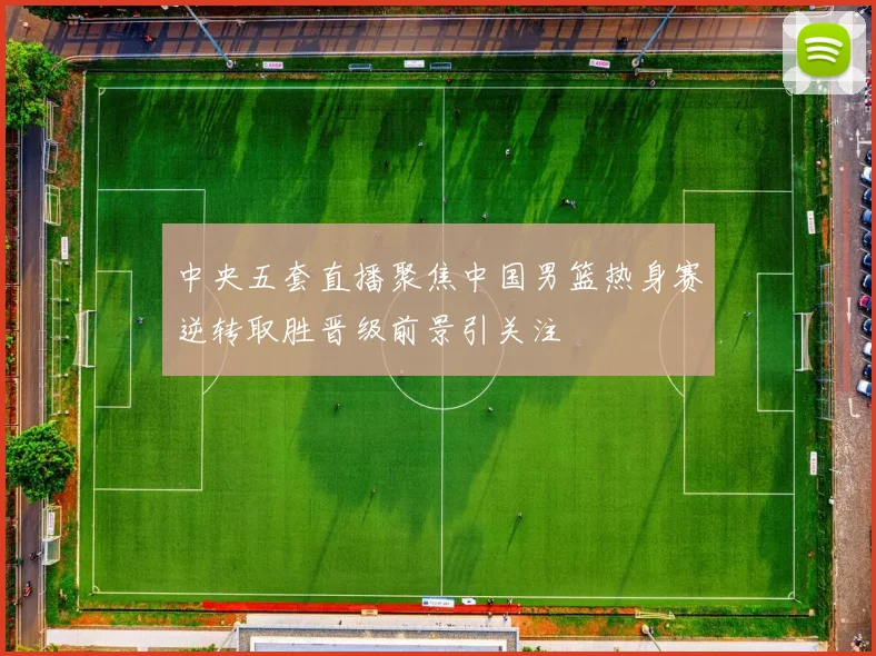 中央五套直播聚焦中国男篮热身赛逆转取胜晋级前景引关注