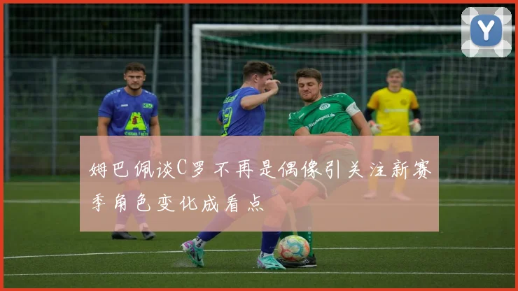 姆巴佩谈C罗不再是偶像引关注新赛季角色变化成看点