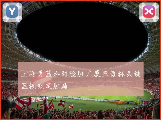 上海男篮加时险胜广厦王哲林关键篮板锁定胜局