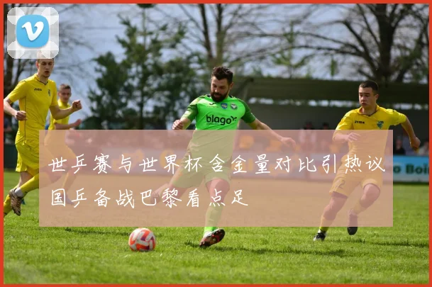 世乒赛与世界杯含金量对比引热议国乒备战巴黎看点足