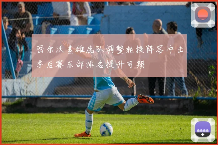 密尔沃基雄鹿队调整轮换阵容冲击季后赛东部排名提升可期