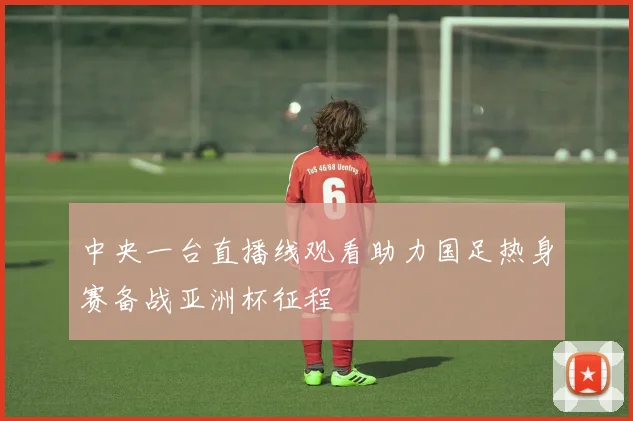 中央一台直播线观看助力国足热身赛备战亚洲杯征程