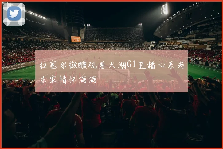 拉塞尔微醺观看火湖G1直播心系老东家情怀满满
