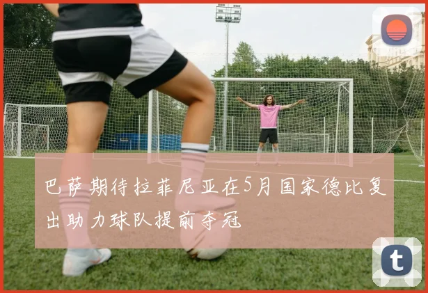 巴萨期待拉菲尼亚在5月国家德比复出助力球队提前夺冠