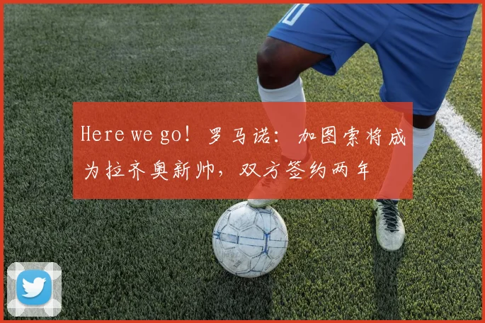 Here we go！罗马诺：加图索将成为拉齐奥新帅，双方签约两年