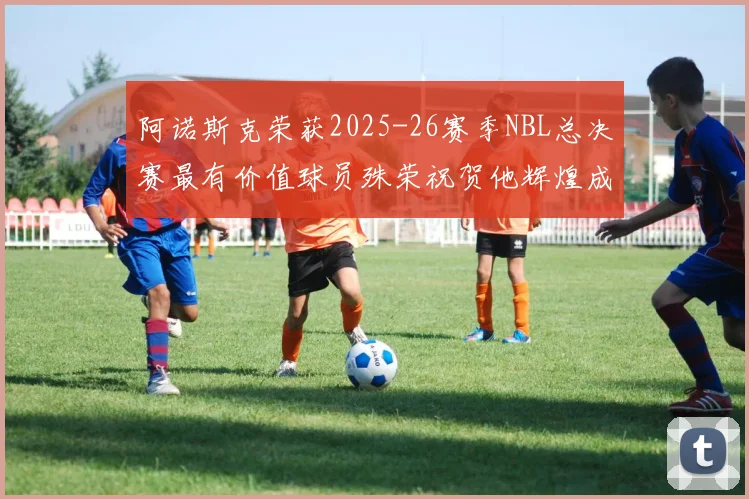 阿诺斯克荣获2025-26赛季NBL总决赛最有价值球员殊荣祝贺他辉煌成就