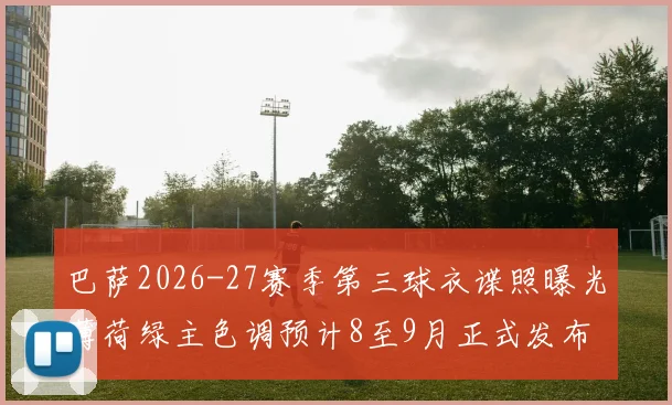 巴萨2026-27赛季第三球衣谍照曝光薄荷绿主色调预计8至9月正式发布