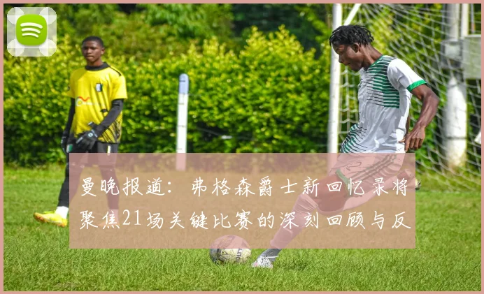 曼晚报道：弗格森爵士新回忆录将聚焦21场关键比赛的深刻回顾与反思