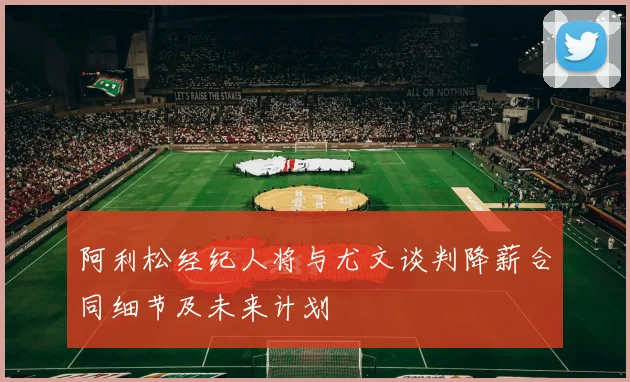 阿利松经纪人将与尤文谈判降薪合同细节及未来计划