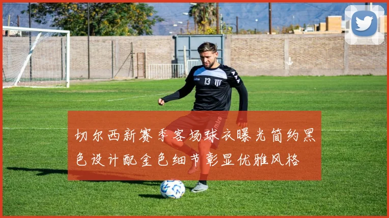 切尔西新赛季客场球衣曝光简约黑色设计配金色细节彰显优雅风格