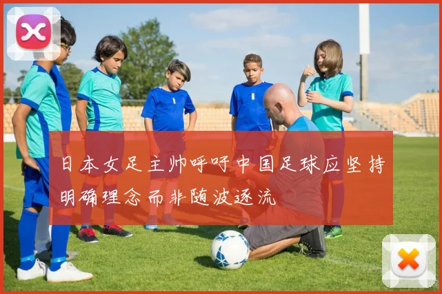 日本女足主帅呼吁中国足球应坚持明确理念而非随波逐流