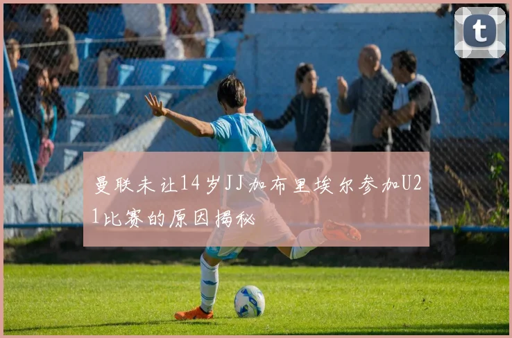 曼联未让14岁JJ加布里埃尔参加U21比赛的原因揭秘