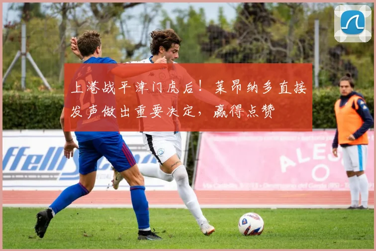 上港战平津门虎后！莱昂纳多直接发声做出重要决定，赢得点赞