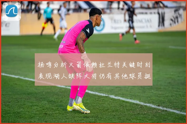 杨鸣分析火箭依赖杜兰特关键时刻表现湖人缺阵大将仍有其他球员挺身而出