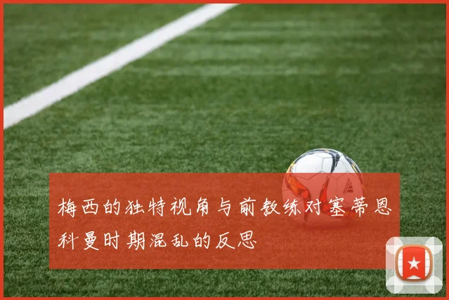 梅西的独特视角与前教练对塞蒂恩科曼时期混乱的反思