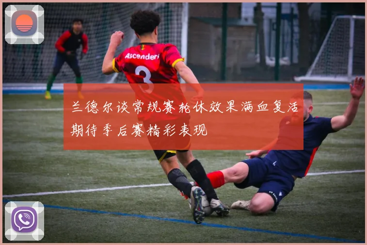 兰德尔谈常规赛轮休效果满血复活期待季后赛精彩表现