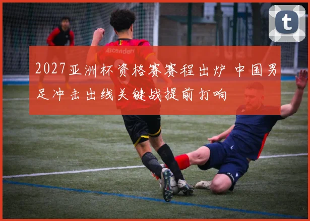 2027亚洲杯资格赛赛程出炉 中国男足冲击出线关键战提前打响