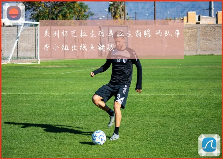 美洲杯巴拉圭对乌拉圭前瞻 两队争夺小组出线关键战