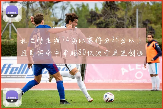 杜兰特生涯74场比赛得分25分以上且真实命中率超80仅次于库里创造历史佳绩